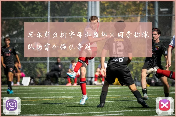 皮尔斯分析字母加盟热火前景称球队仍需补强以争冠