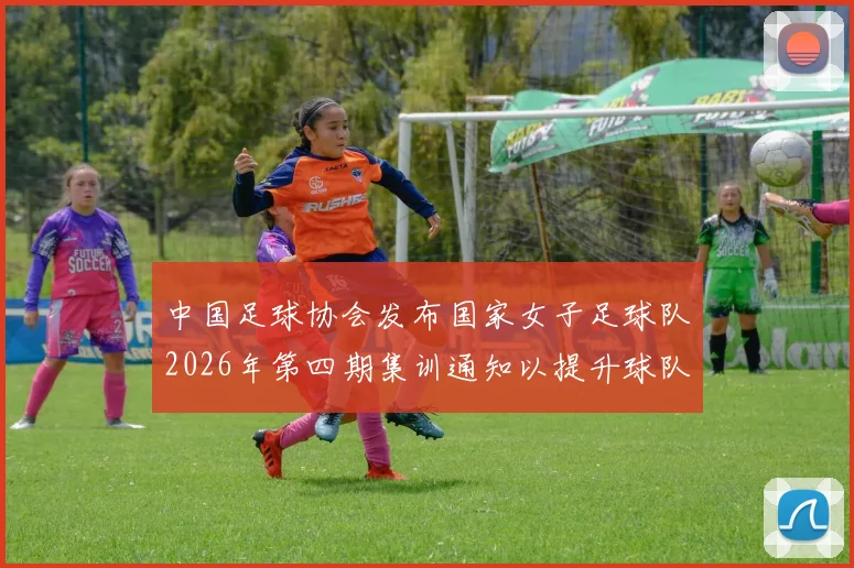 中国足球协会发布国家女子足球队2026年第四期集训通知以提升球队实力和备战水平