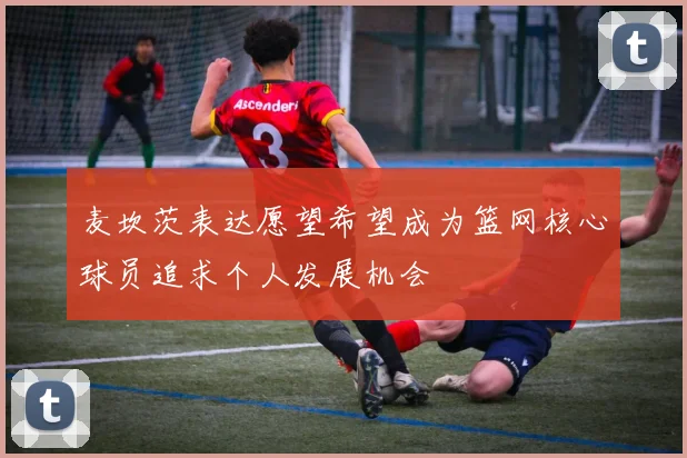 麦坎茨表达愿望希望成为篮网核心球员追求个人发展机会
