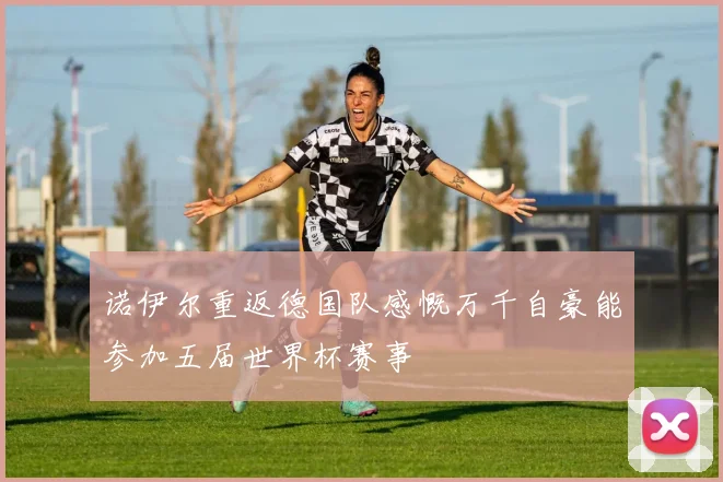 诺伊尔重返德国队感慨万千自豪能参加五届世界杯赛事