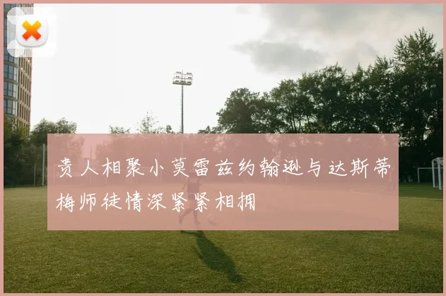 贵人相聚小莫雷兹约翰逊与达斯蒂梅师徒情深紧紧相拥