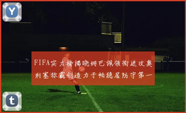 FIFA实力榜揭晓姆巴佩领衔进攻奥利塞称霸创造力于帕稳居防守第一