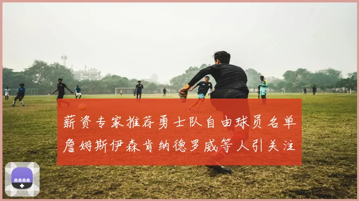 薪资专家推荐勇士队自由球员名单詹姆斯伊森肯纳德罗威等人引关注