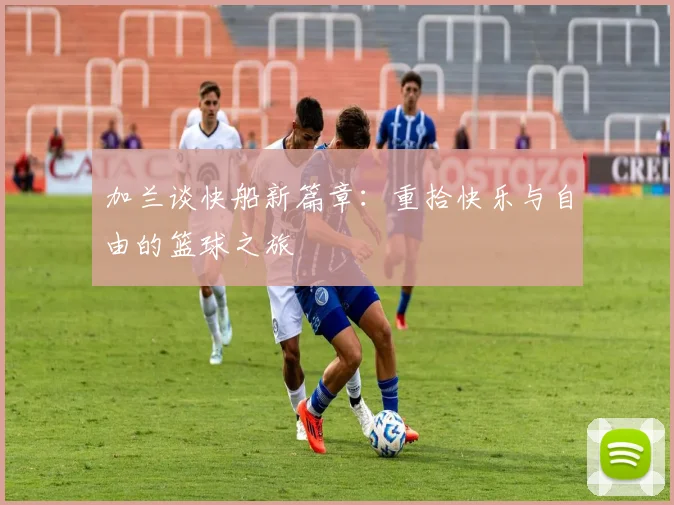 加兰谈快船新篇章：重拾快乐与自由的篮球之旅