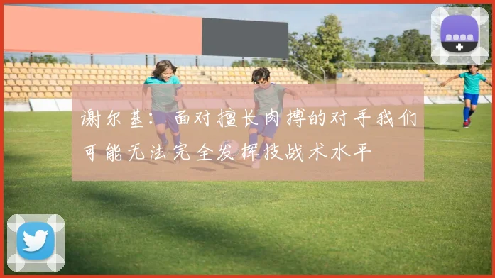 谢尔基：面对擅长肉搏的对手我们可能无法完全发挥技战术水平
