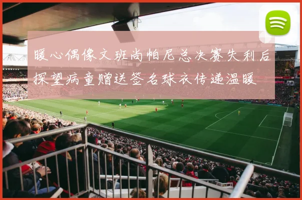 暖心偶像文班尚帕尼总决赛失利后探望病童赠送签名球衣传递温暖