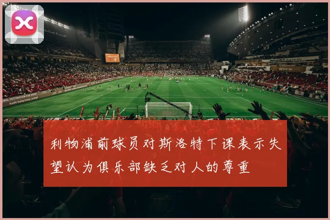 利物浦前球员对斯洛特下课表示失望认为俱乐部缺乏对人的尊重