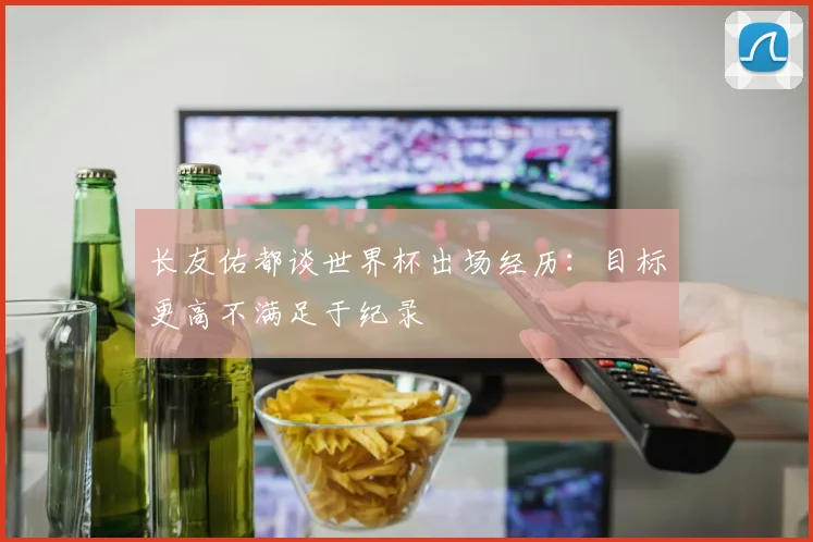 长友佑都谈世界杯出场经历：目标更高不满足于纪录
