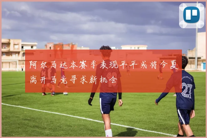阿尔马达本赛季表现平平或将今夏离开马竞寻求新机会